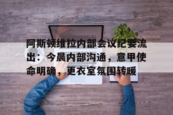 J9九游阿斯顿维拉内部会议纪要流出：今晨内部沟通，意甲使命明确，更衣室氛围转暖的简单介绍